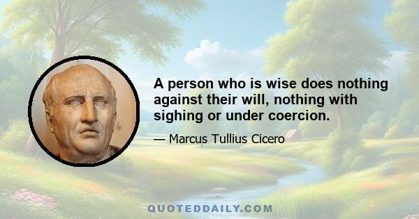 A person who is wise does nothing against their will, nothing with sighing or under coercion.