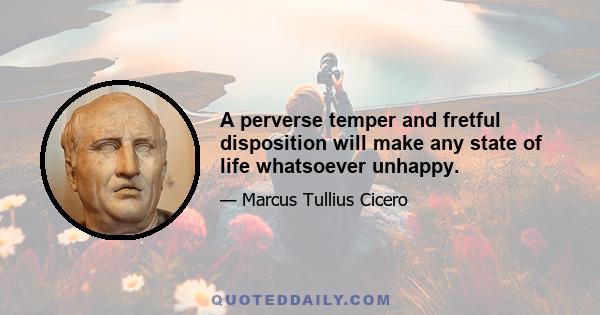 A perverse temper and fretful disposition will make any state of life whatsoever unhappy.