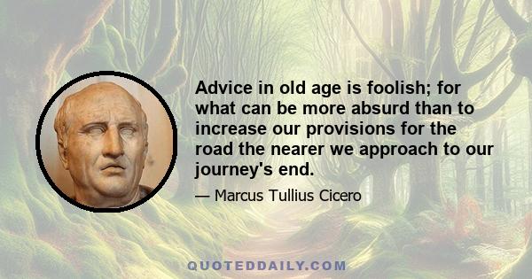 Advice in old age is foolish; for what can be more absurd than to increase our provisions for the road the nearer we approach to our journey's end.