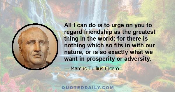 All I can do is to urge on you to regard friendship as the greatest thing in the world; for there is nothing which so fits in with our nature, or is so exactly what we want in prosperity or adversity.