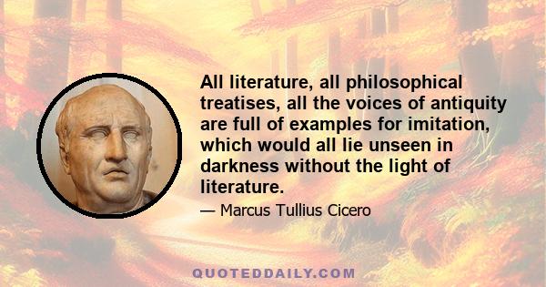 All literature, all philosophical treatises, all the voices of antiquity are full of examples for imitation, which would all lie unseen in darkness without the light of literature.