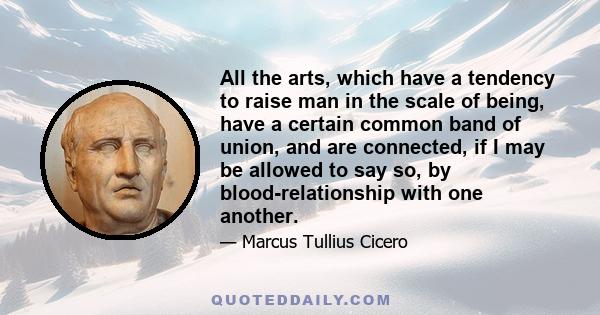 All the arts, which have a tendency to raise man in the scale of being, have a certain common band of union, and are connected, if I may be allowed to say so, by blood-relationship with one another.