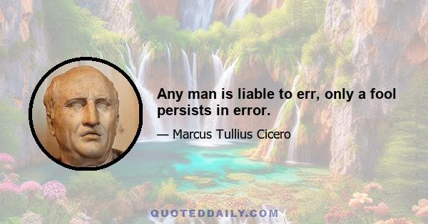 Any man is liable to err, only a fool persists in error.