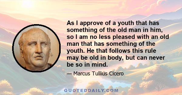 As I approve of a youth that has something of the old man in him, so I am no less pleased with an old man that has something of the youth. He that follows this rule may be old in body, but can never be so in mind.