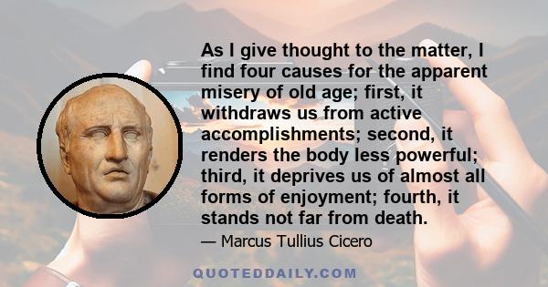 As I give thought to the matter, I find four causes for the apparent misery of old age; first, it withdraws us from active accomplishments; second, it renders the body less powerful; third, it deprives us of almost all