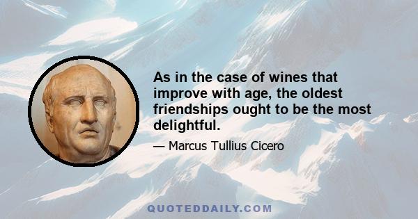 As in the case of wines that improve with age, the oldest friendships ought to be the most delightful.