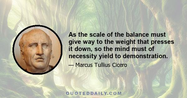 As the scale of the balance must give way to the weight that presses it down, so the mind must of necessity yield to demonstration.