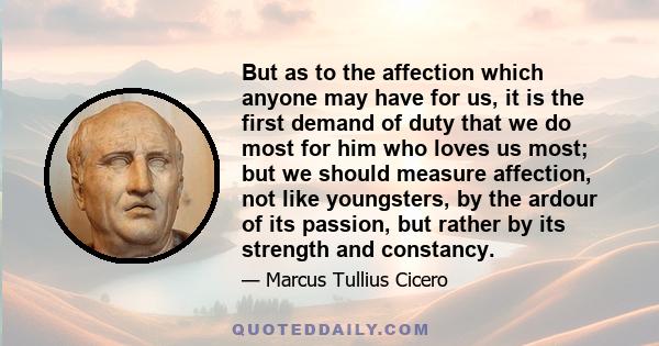 But as to the affection which anyone may have for us, it is the first demand of duty that we do most for him who loves us most; but we should measure affection, not like youngsters, by the ardour of its passion, but