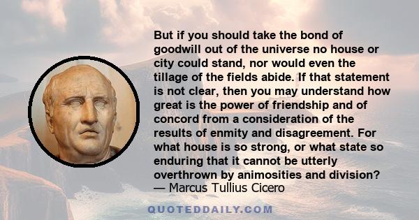 But if you should take the bond of goodwill out of the universe no house or city could stand, nor would even the tillage of the fields abide. If that statement is not clear, then you may understand how great is the