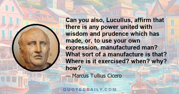 Can you also, Lucullus, affirm that there is any power united with wisdom and prudence which has made, or, to use your own expression, manufactured man? What sort of a manufacture is that? Where is it exercised? when?