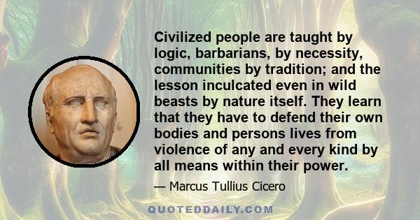 Civilized people are taught by logic, barbarians, by necessity, communities by tradition; and the lesson inculcated even in wild beasts by nature itself. They learn that they have to defend their own bodies and persons