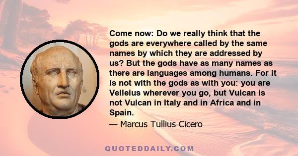 Come now: Do we really think that the gods are everywhere called by the same names by which they are addressed by us? But the gods have as many names as there are languages among humans. For it is not with the gods as