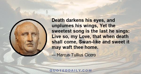 Death darkens his eyes, and unplumes his wings, Yet the sweetest song is the last he sings: Live so, my Love, that when death shall come, Swan-like and sweet it may waft thee home.