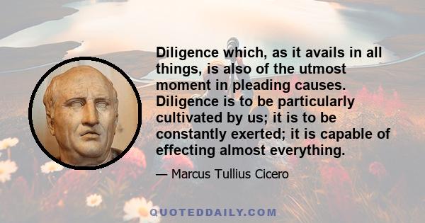 Diligence which, as it avails in all things, is also of the utmost moment in pleading causes. Diligence is to be particularly cultivated by us; it is to be constantly exerted; it is capable of effecting almost