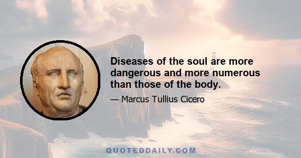 Diseases of the soul are more dangerous and more numerous than those of the body.