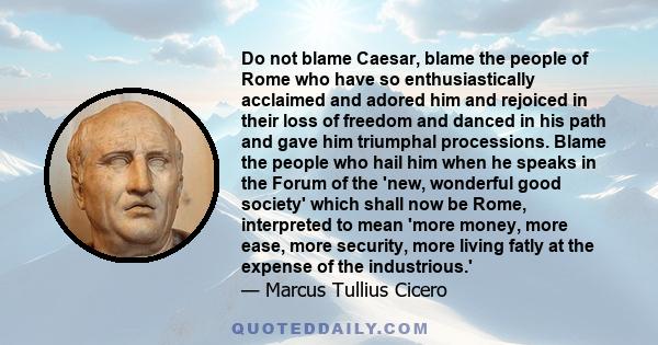 Do not blame Caesar, blame the people of Rome who have so enthusiastically acclaimed and adored him and rejoiced in their loss of freedom and danced in his path and gave him triumphal processions. Blame the people who