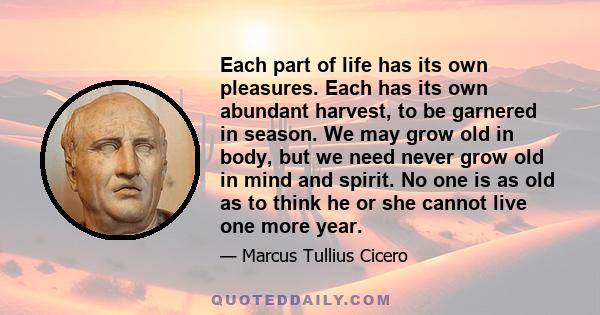 Each part of life has its own pleasures. Each has its own abundant harvest, to be garnered in season. We may grow old in body, but we need never grow old in mind and spirit. No one is as old as to think he or she cannot 