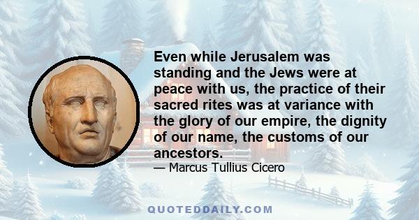 Even while Jerusalem was standing and the Jews were at peace with us, the practice of their sacred rites was at variance with the glory of our empire, the dignity of our name, the customs of our ancestors.