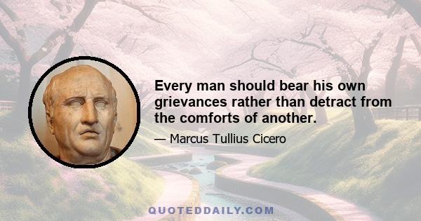 Every man should bear his own grievances rather than detract from the comforts of another.