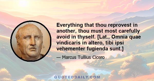 Everything that thou reprovest in another, thou must most carefully avoid in thyself. [Lat., Omnia quae vindicaris in altero, tibi ipsi vehementer fugienda sunt.]