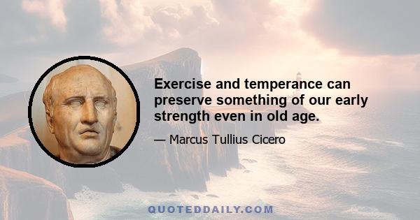 Exercise and temperance can preserve something of our early strength even in old age.