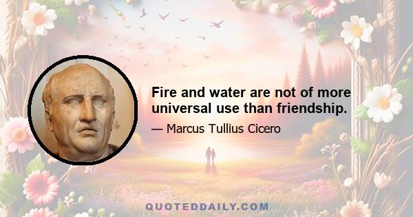 Fire and water are not of more universal use than friendship.