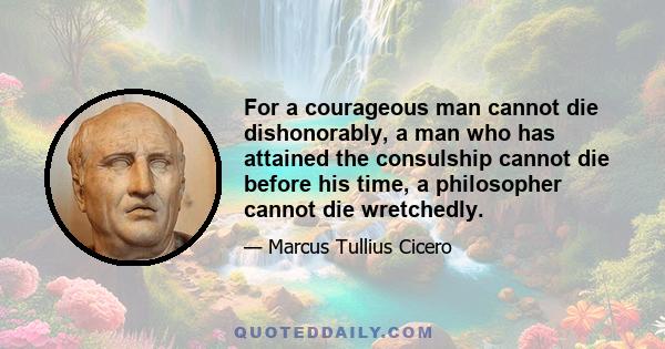 For a courageous man cannot die dishonorably, a man who has attained the consulship cannot die before his time, a philosopher cannot die wretchedly.