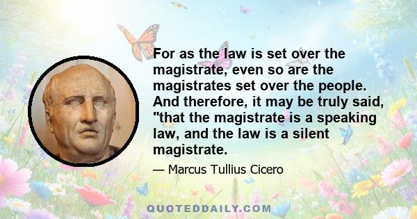 For as the law is set over the magistrate, even so are the magistrates set over the people. And therefore, it may be truly said, that the magistrate is a speaking law, and the law is a silent magistrate.