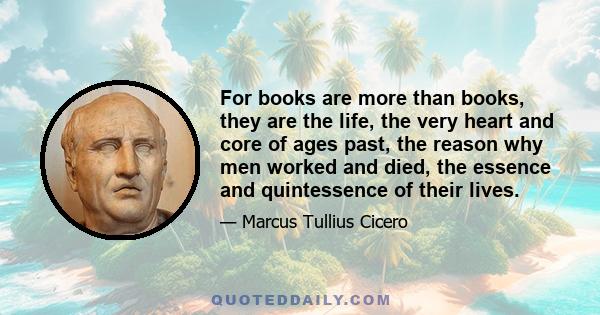 For books are more than books, they are the life, the very heart and core of ages past, the reason why men worked and died, the essence and quintessence of their lives.