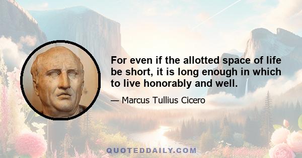 For even if the allotted space of life be short, it is long enough in which to live honorably and well.