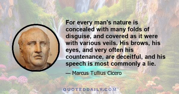 For every man's nature is concealed with many folds of disguise, and covered as it were with various veils. His brows, his eyes, and very often his countenance, are deceitful, and his speech is most commonly a lie.