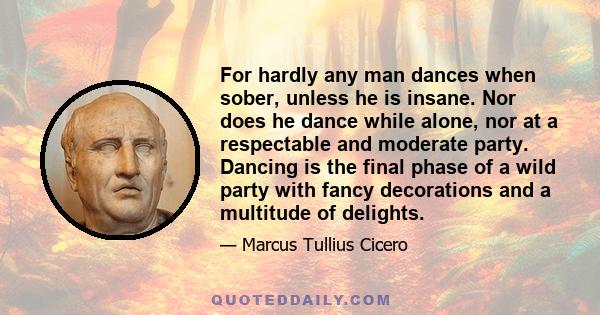 For hardly any man dances when sober, unless he is insane. Nor does he dance while alone, nor at a respectable and moderate party. Dancing is the final phase of a wild party with fancy decorations and a multitude of