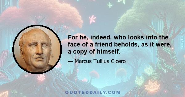 For he, indeed, who looks into the face of a friend beholds, as it were, a copy of himself.