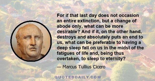 For if that last day does not occasion an entire extinction, but a change of abode only, what can be more desirable? And if it, on the other hand, destroys and absolutely puts an end to us, what can be preferable to