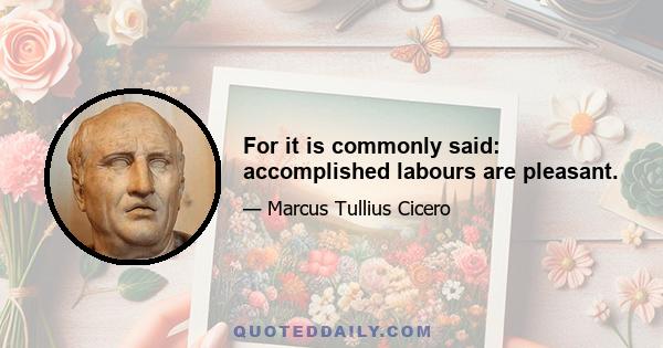 For it is commonly said: accomplished labours are pleasant.