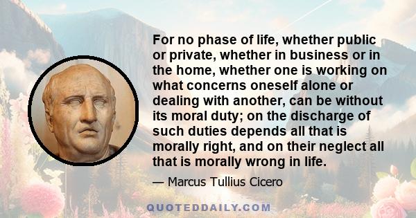 For no phase of life, whether public or private, whether in business or in the home, whether one is working on what concerns oneself alone or dealing with another, can be without its moral duty; on the discharge of such 