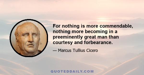 For nothing is more commendable, nothing more becoming in a preeminently great man than courtesy and forbearance.