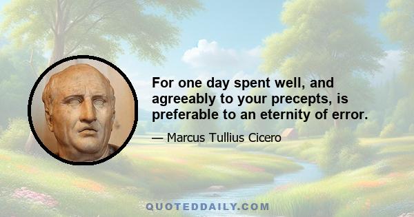 For one day spent well, and agreeably to your precepts, is preferable to an eternity of error.