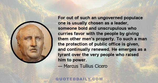 For out of such an ungoverned populace one is usually chosen as a leader, someone bold and unscrupulous who curries favor with the people by giving them other men's property. To such a man the protection of public