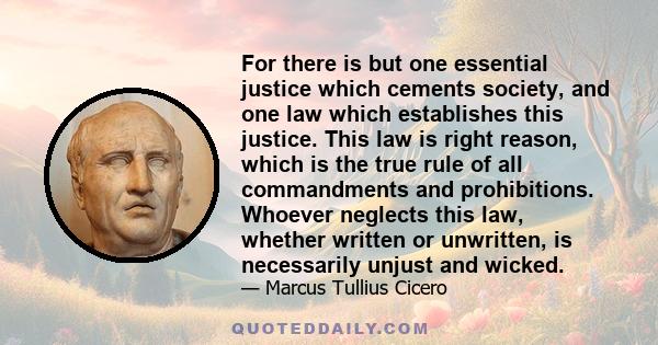 For there is but one essential justice which cements society, and one law which establishes this justice. This law is right reason, which is the true rule of all commandments and prohibitions. Whoever neglects this law, 