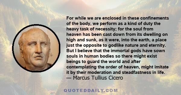 For while we are enclosed in these confinements of the body, we perform as a kind of duty the heavy task of necessity; for the soul from heaven has been cast down from its dwelling on high and sunk, as it were, into the 