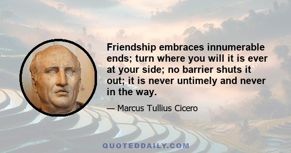 Friendship embraces innumerable ends; turn where you will it is ever at your side; no barrier shuts it out; it is never untimely and never in the way.