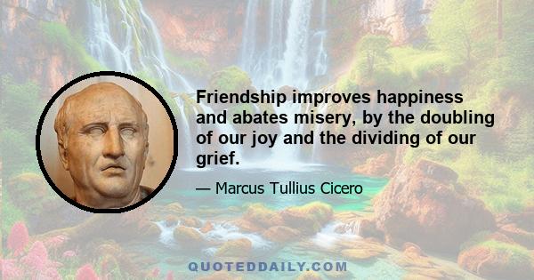 Friendship improves happiness and abates misery, by the doubling of our joy and the dividing of our grief.