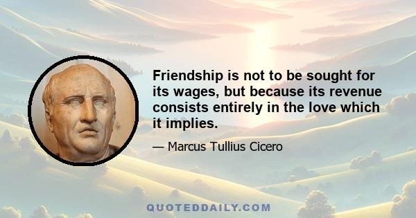 Friendship is not to be sought for its wages, but because its revenue consists entirely in the love which it implies.