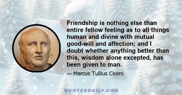 Friendship is nothing else than entire fellow feeling as to all things human and divine with mutual good-will and affection; and I doubt whether anything better than this, wisdom alone excepted, has been given to man.