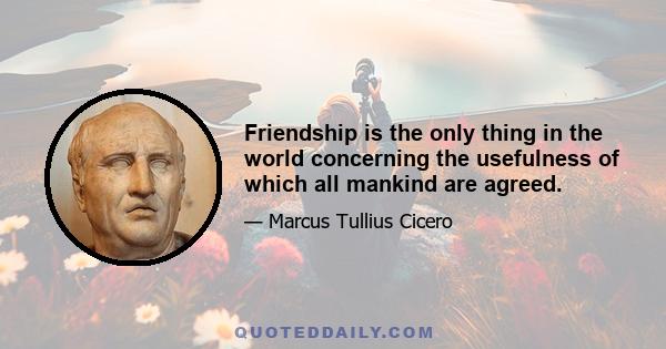 Friendship is the only thing in the world concerning the usefulness of which all mankind are agreed.