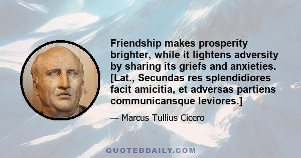 Friendship makes prosperity brighter, while it lightens adversity by sharing its griefs and anxieties. [Lat., Secundas res splendidiores facit amicitia, et adversas partiens communicansque leviores.]