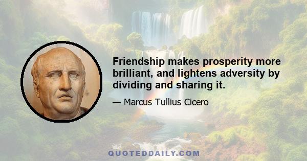 Friendship makes prosperity more brilliant, and lightens adversity by dividing and sharing it.