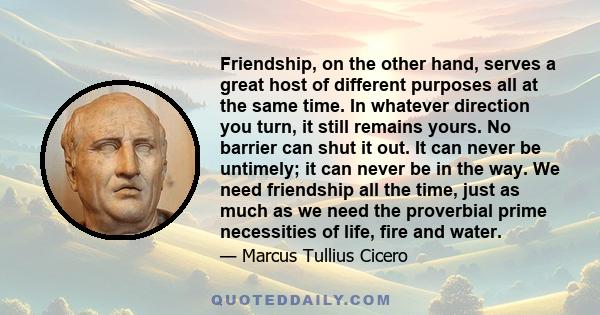 Friendship, on the other hand, serves a great host of different purposes all at the same time. In whatever direction you turn, it still remains yours. No barrier can shut it out. It can never be untimely; it can never