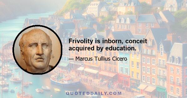 Frivolity is inborn, conceit acquired by education.